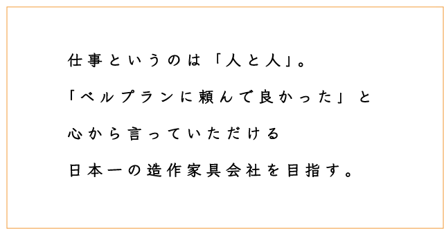 仕事というのは「人と人」。「ベルプランに頼んで良かった」と心から言っていただける日本一の造作家具会社を目指す。