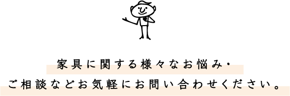 家具に関する様々なお悩み・ご相談などお気軽にお問い合わせください。